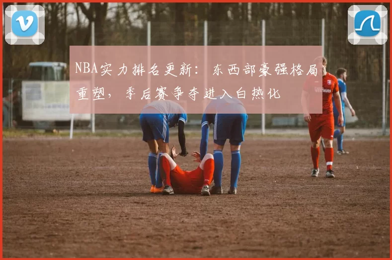 NBA实力排名更新：东西部豪强格局重塑，季后赛争夺进入白热化