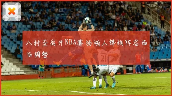 八村垒离开NBA赛场湖人锋线阵容面临调整