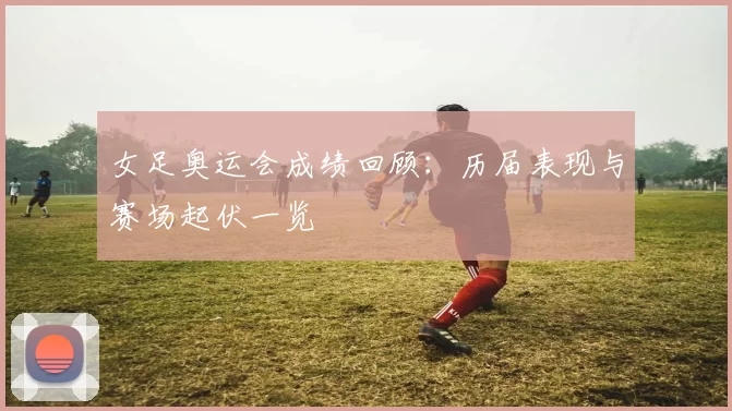 女足奥运会成绩回顾：历届表现与赛场起伏一览