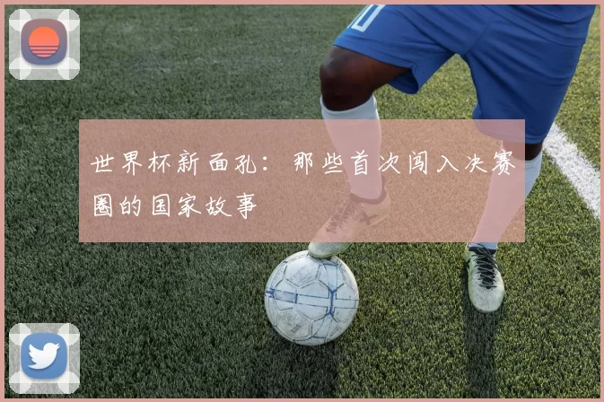 世界杯新面孔:那些首次闯入决赛圈的国家故事