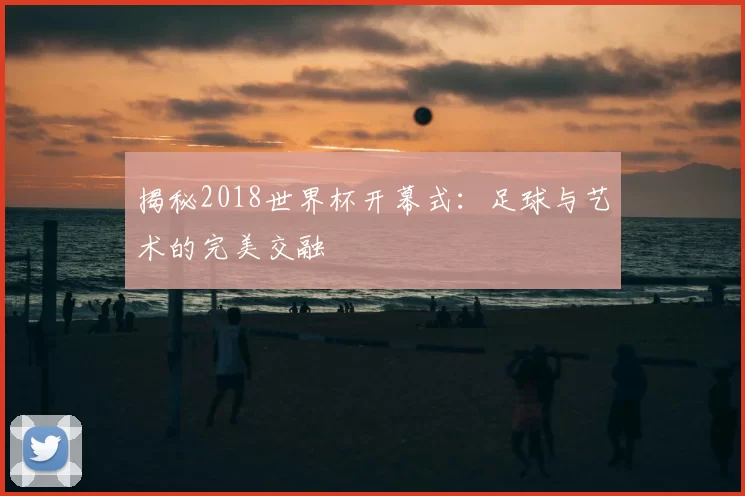 揭秘2018世界杯开幕式：足球与艺术的完美交融