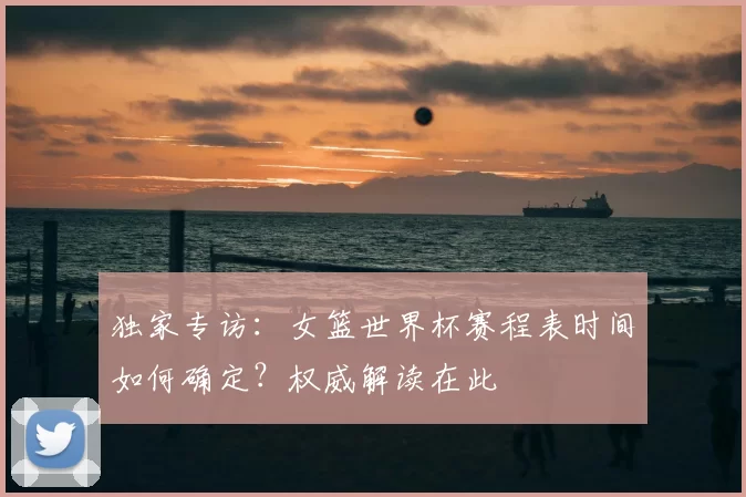 独家专访：女篮世界杯赛程表时间如何确定？权威解读在此