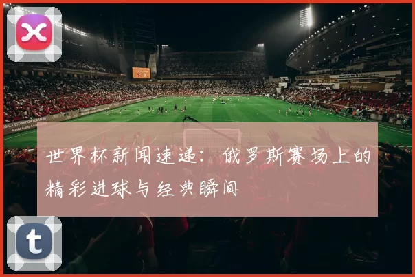 世界杯新闻速递:俄罗斯赛场上的精彩进球与经典瞬间