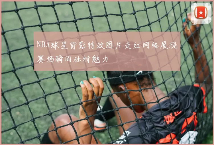NBA球星背影特效图片走红网络展现赛场瞬间独特魅力