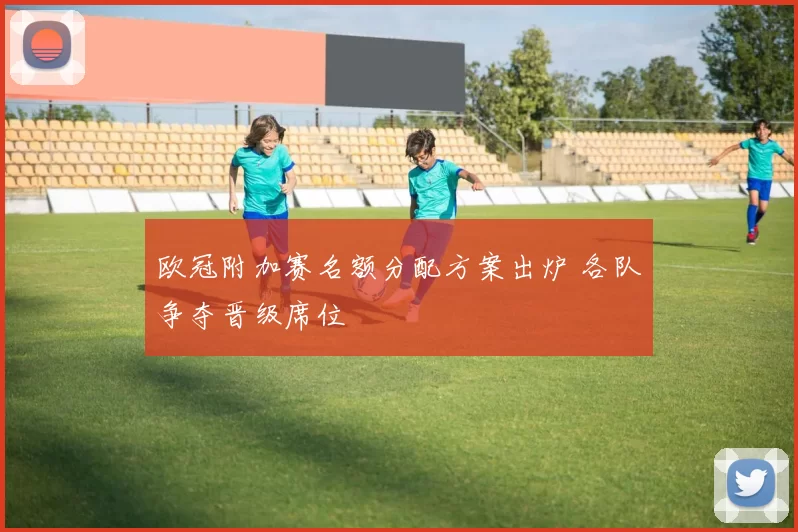 欧冠附加赛名额分配方案出炉 各队争夺晋级席位