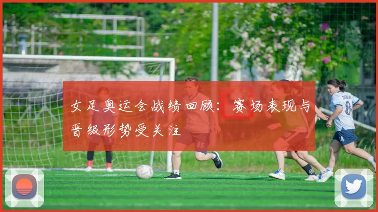 女足奥运会战绩回顾：赛场表现与晋级形势受关注
