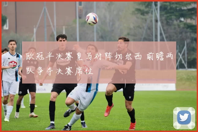 欧冠半决赛皇马对阵切尔西 前瞻两队争夺决赛席位