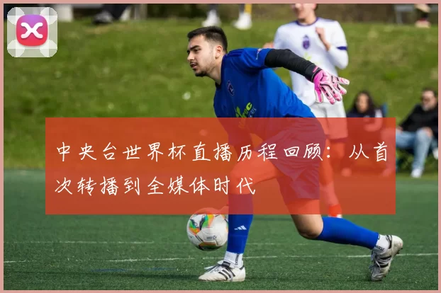 中央台世界杯直播历程回顾:从首次转播到全媒体时代