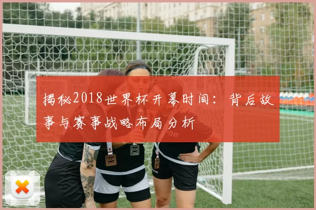 揭秘2018世界杯开幕时间：背后故事与赛事战略布局分析