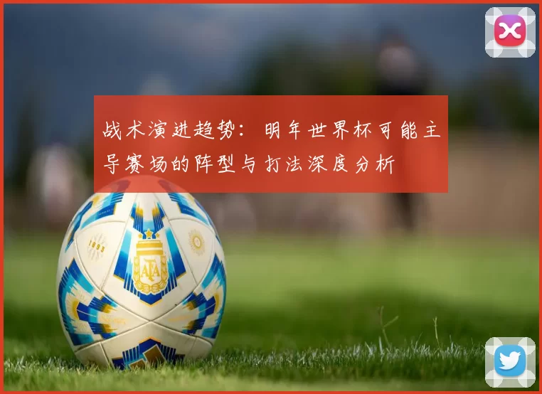 战术演进趋势:明年世界杯可能主导赛场的阵型与打法深度分析