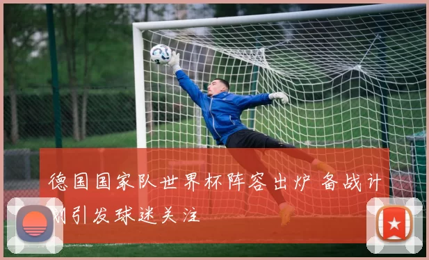 德国国家队世界杯阵容出炉 备战计划引发球迷关注