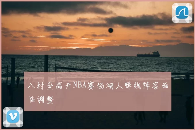 八村垒离开NBA赛场湖人锋线阵容面临调整