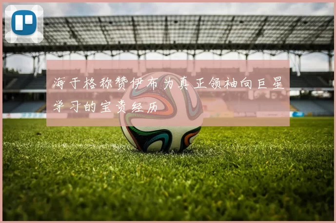 海于格称赞伊布为真正领袖向巨星学习的宝贵经历