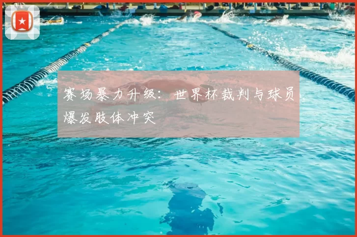 赛场暴力升级：世界杯裁判与球员爆发肢体冲突