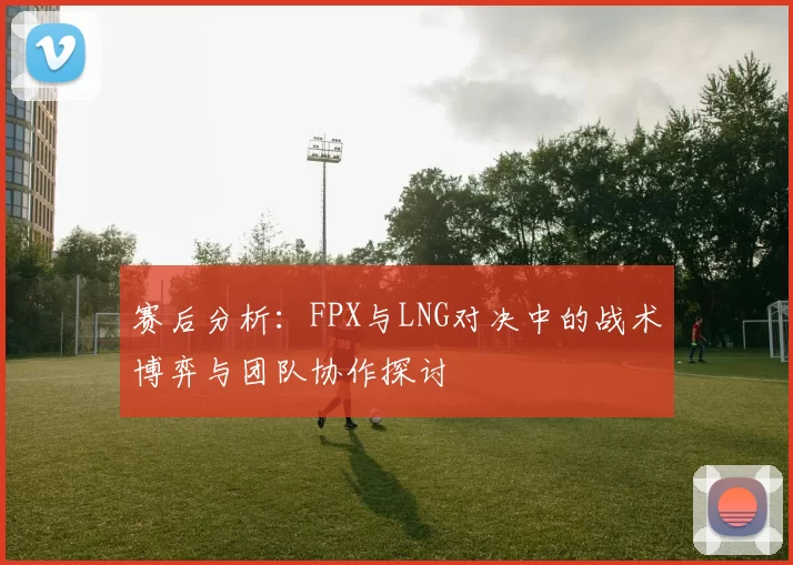 赛后分析:FPX与LNG对决中的战术博弈与团队协作探讨