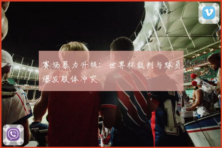 赛场暴力升级：世界杯裁判与球员爆发肢体冲突