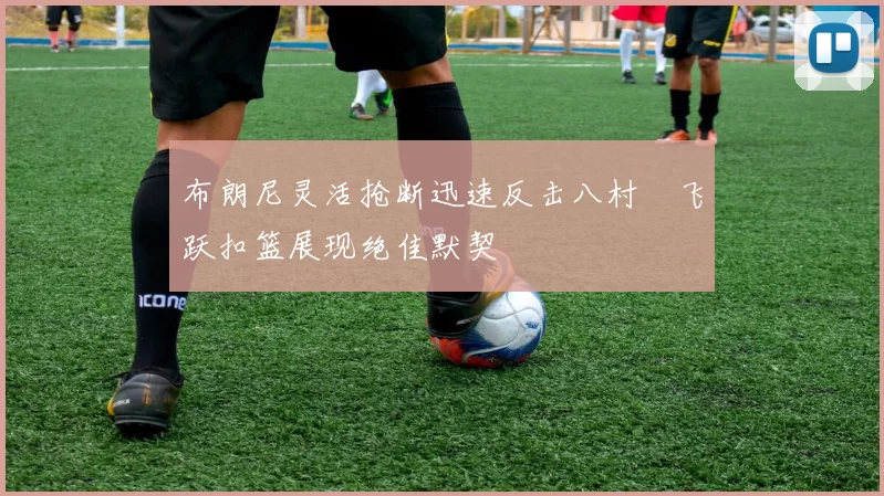 布朗尼灵活抢断迅速反击八村塁飞跃扣篮展现绝佳默契