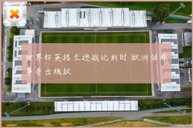 世界杯英格兰迎战比利时 欧洲劲旅争夺出线权