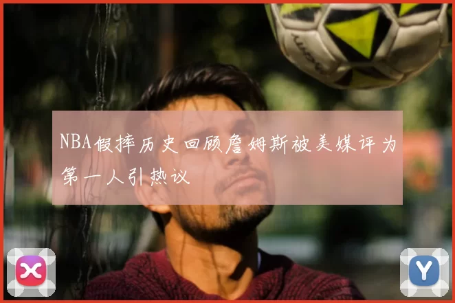 NBA假摔历史回顾詹姆斯被美媒评为第一人引热议