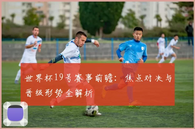 世界杯19号赛事前瞻:焦点对决与晋级形势全解析