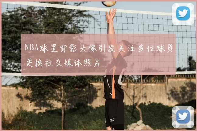 NBA球星背影头像引发关注多位球员更换社交媒体照片