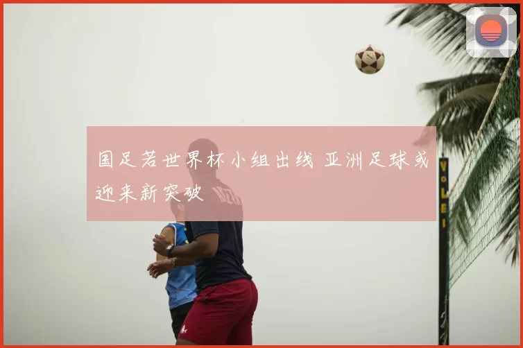 国足若世界杯小组出线 亚洲足球或迎来新突破