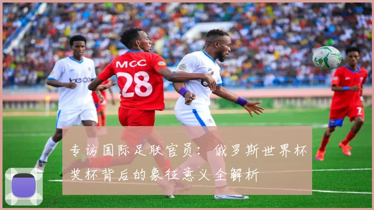 专访国际足联官员:俄罗斯世界杯奖杯背后的象征意义全解析