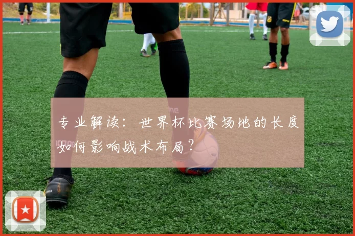专业解读:世界杯比赛场地的长度如何影响战术布局?