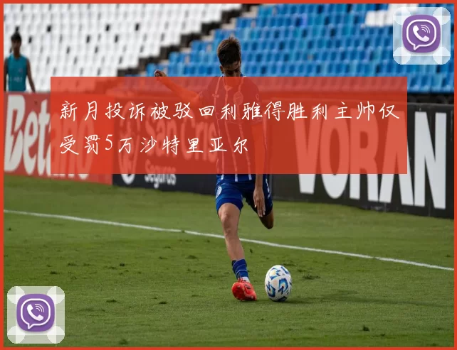 新月投诉被驳回利雅得胜利主帅仅受罚5万沙特里亚尔