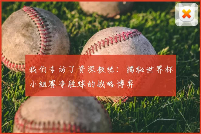我们专访了资深教练：揭秘世界杯小组赛净胜球的战略博弈