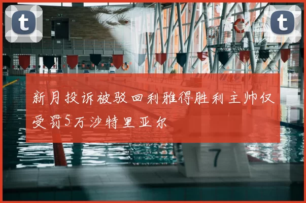 新月投诉被驳回利雅得胜利主帅仅受罚5万沙特里亚尔