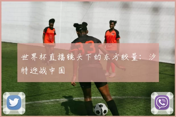 世界杯直播镜头下的东方较量:沙特迎战中国