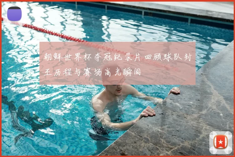 朝鲜世界杯夺冠纪录片回顾球队封王历程与赛场高光瞬间
