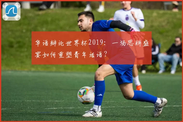 华语辩论世界杯2019:一场思辨盛宴如何重塑青年话语?