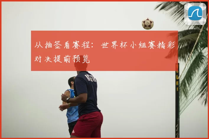 从抽签看赛程：世界杯小组赛精彩对决提前预览