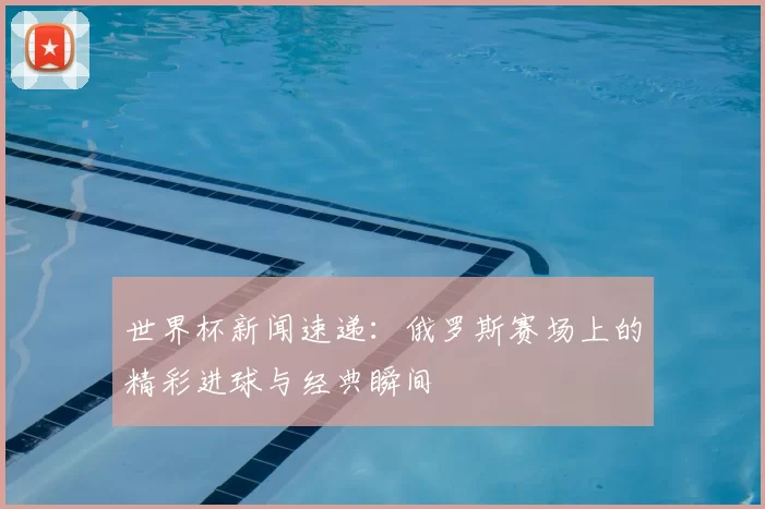 世界杯新闻速递:俄罗斯赛场上的精彩进球与经典瞬间